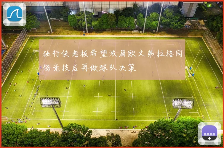 独行侠老板希望浓眉欧文弗拉格同场竞技后再做球队决策
