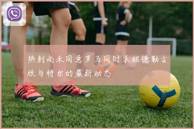 热刺尚未同意罗马同时求租德勒古欣与特尔的最新动态