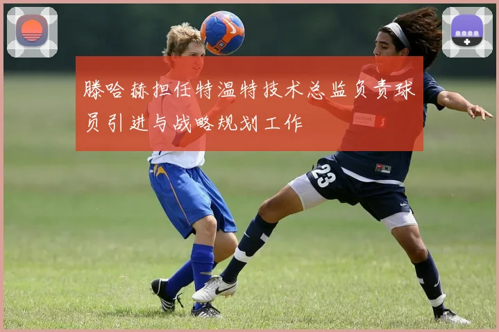 滕哈赫担任特温特技术总监负责球员引进与战略规划工作