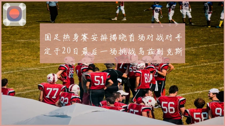 国足热身赛安排揭晓首场对战对手定于20日最后一场挑战乌兹别克斯坦