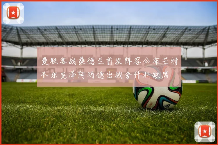 曼联客战桑德兰首发阵容公布芒特齐尔克泽阿玛德出战舍什科缺席