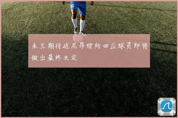 米兰期待迈尼昂续约回应球员即将做出最终决定