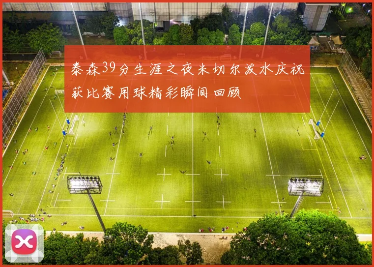 泰森39分生涯之夜米切尔泼水庆祝获比赛用球精彩瞬间回顾